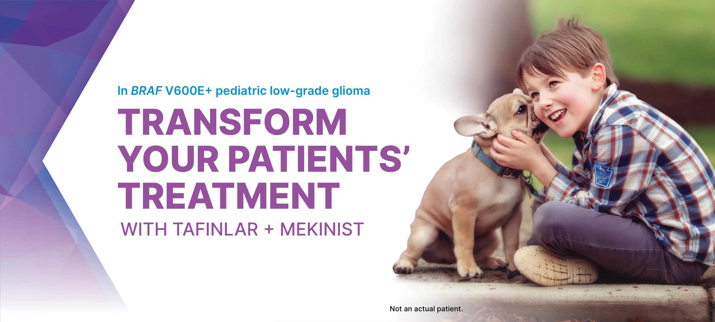 In BRAF V600E+ pediatric low-grade glioma TRANSFORM YOUR PATIENTS' TREATMENT WITH TAFINLAR + MEKINIST